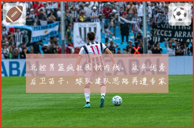 北控男篮疯狂囤积内线，放弃优秀后卫苗子，球队建队思路再遭专家炮轰