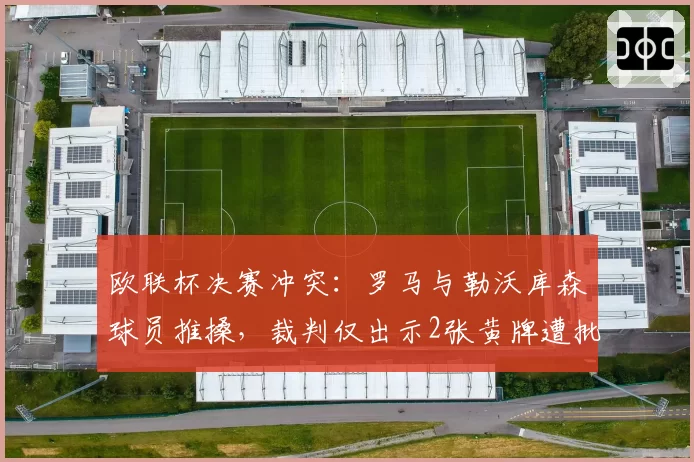 欧联杯决赛冲突:罗马与勒沃库森球员推搡,裁判仅出示2张黄牌遭批