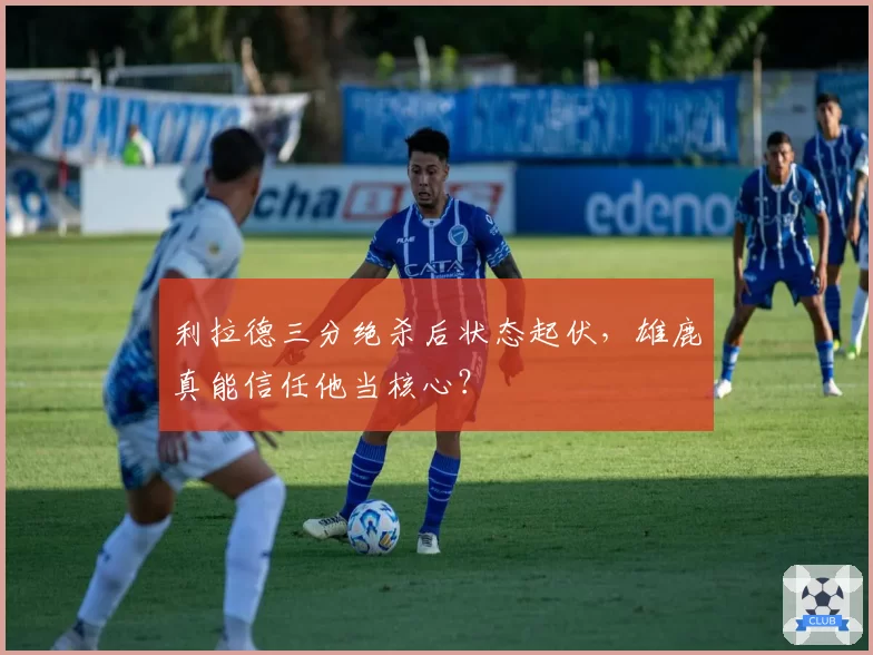 利拉德三分绝杀后状态起伏，雄鹿真能信任他当核心？