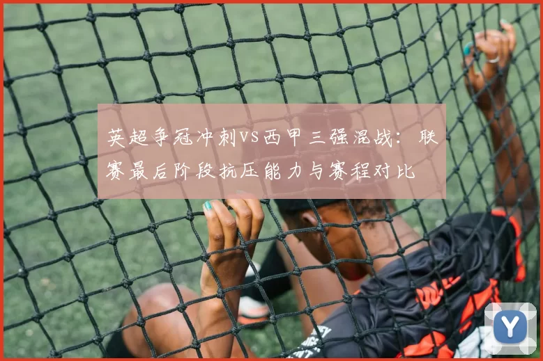 英超争冠冲刺vs西甲三强混战：联赛最后阶段抗压能力与赛程对比