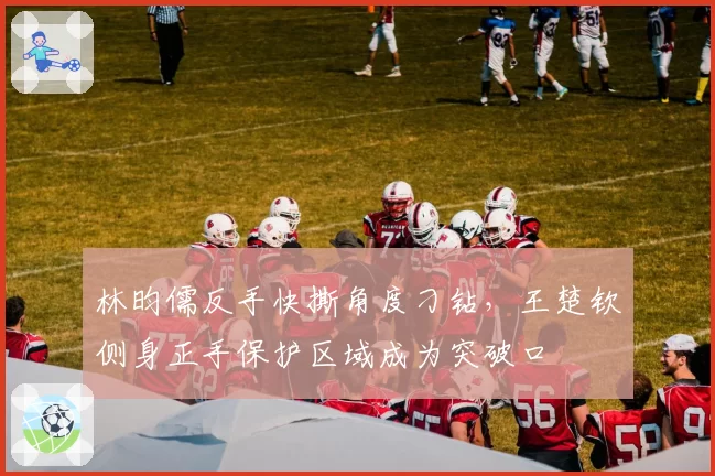 林昀儒反手快撕角度刁钻,王楚钦侧身正手保护区域成为突破口