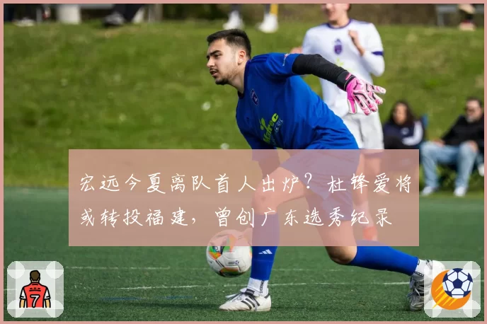 宏远今夏离队首人出炉？杜锋爱将或转投福建，曾创广东选秀纪录