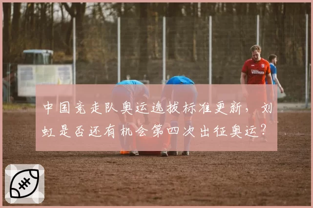 中国竞走队奥运选拔标准更新,刘虹是否还有机会第四次出征奥运?