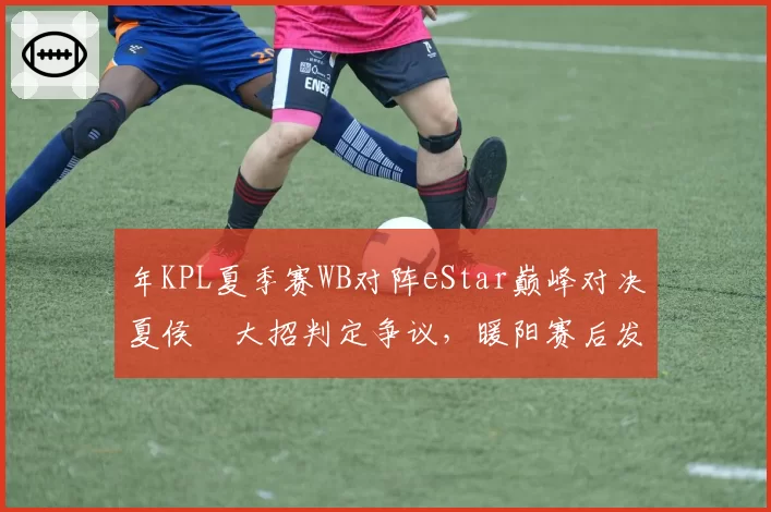 年KPL夏季赛WB对阵eStar巅峰对决夏侯惇大招判定争议，暖阳赛后发布操作录屏与官方裁决各执一词__br_