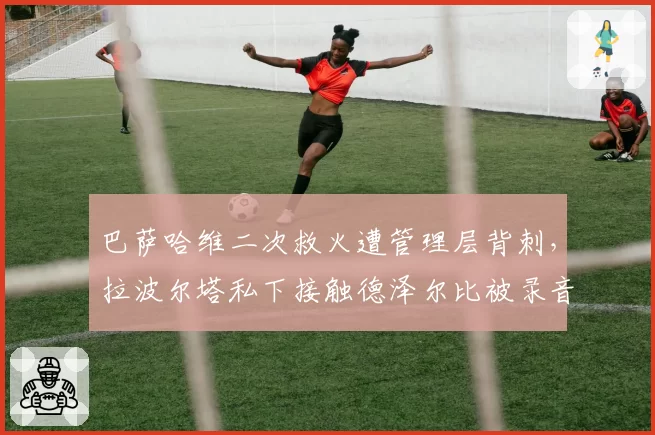 巴萨哈维二次救火遭管理层背刺，拉波尔塔私下接触德泽尔比被录音曝光