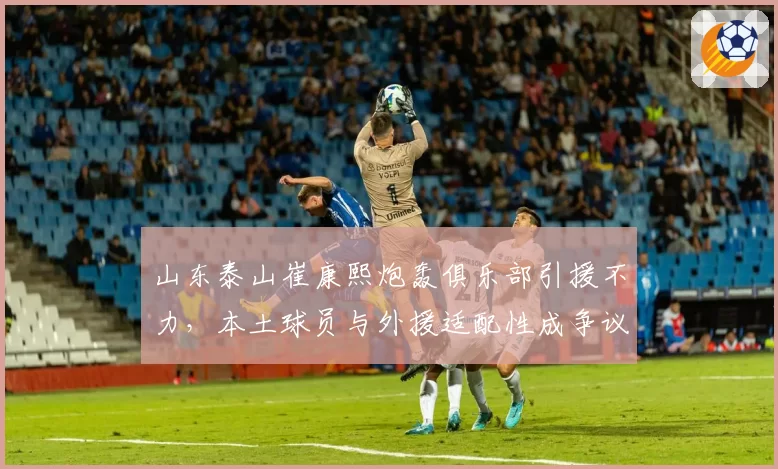 山东泰山崔康熙炮轰俱乐部引援不力，本土球员与外援适配性成争议焦点