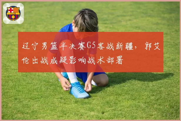 辽宁男篮半决赛G5客战新疆，郭艾伦出战成疑影响战术部署
