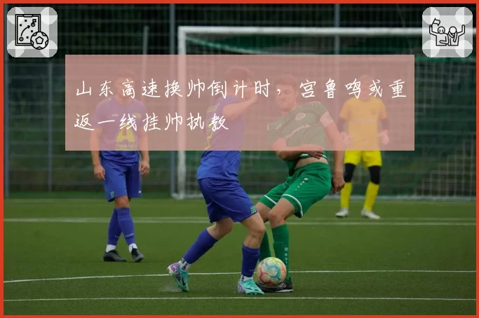 山东高速换帅倒计时,宫鲁鸣或重返一线挂帅执教
