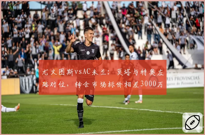 尤文图斯vsAC米兰:莫塔与特奥左路对位,转会市场标价相差3000万欧元