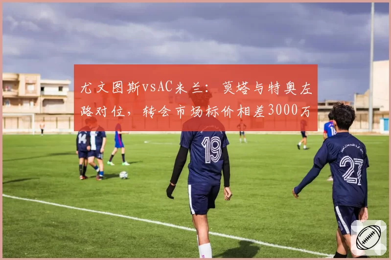 尤文图斯vsAC米兰:莫塔与特奥左路对位,转会市场标价相差3000万欧元
