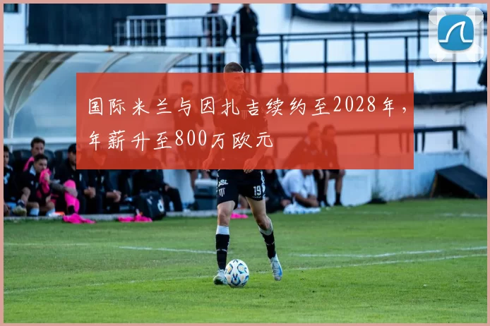 国际米兰与因扎吉续约至2028年，年薪升至800万欧元