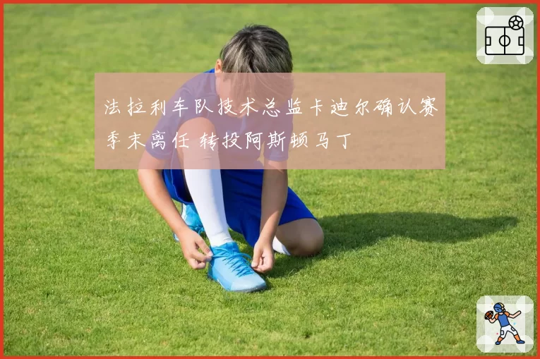 法拉利车队技术总监卡迪尔确认赛季末离任 转投阿斯顿马丁