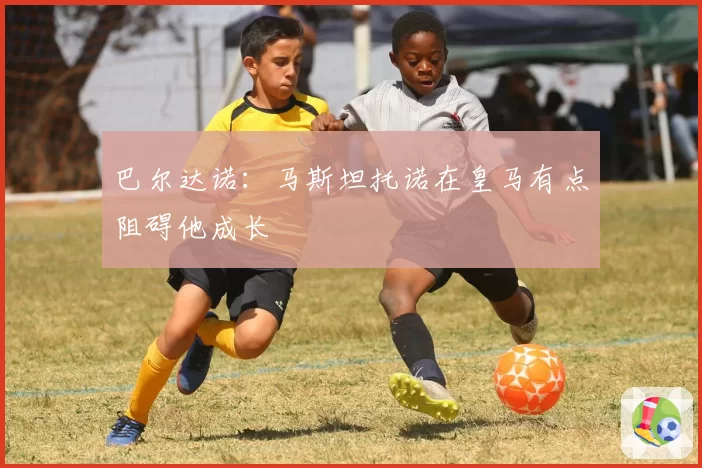 巴尔达诺:马斯坦托诺在皇马有点阻碍他成长