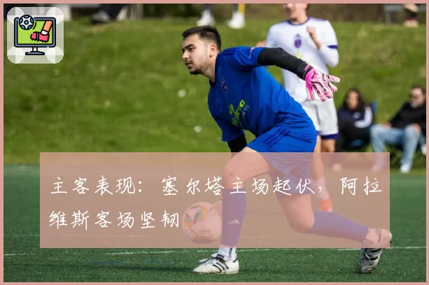 主客表现:塞尔塔主场起伏,阿拉维斯客场坚韧