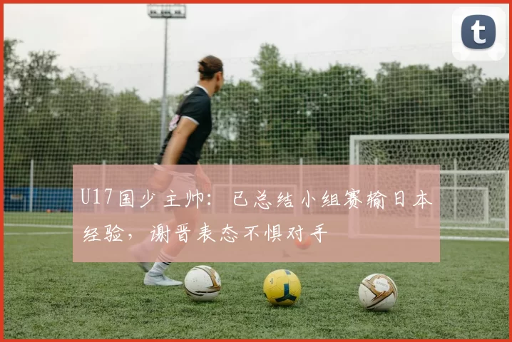 U17国少主帅：已总结小组赛输日本经验，谢晋表态不惧对手