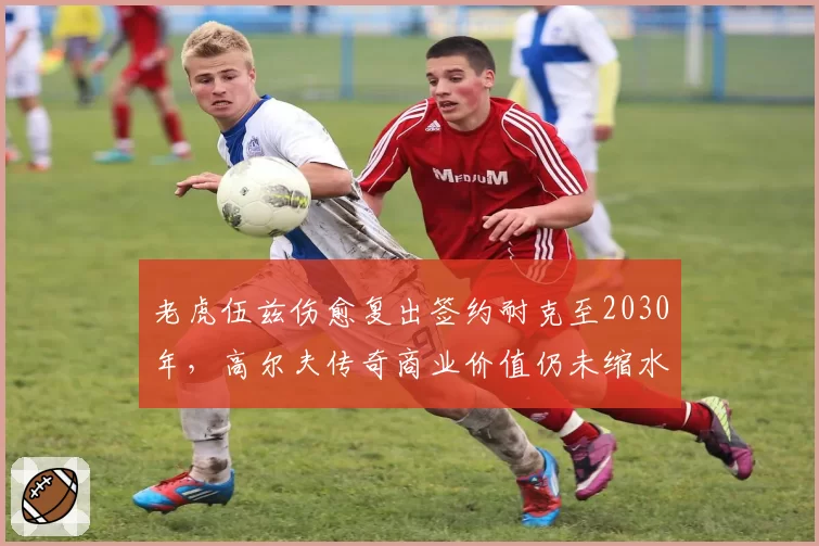 老虎伍兹伤愈复出签约耐克至2030年,高尔夫传奇商业价值仍未缩水?