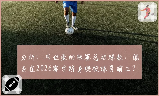 分析：韦世豪的联赛总进球数，能否在2026赛季跻身现役球员前三？