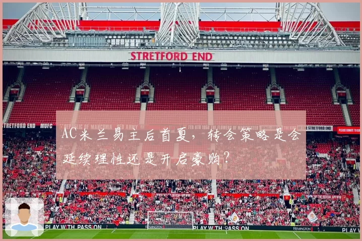 AC米兰易主后首夏，转会策略是会延续理性还是开启豪购？