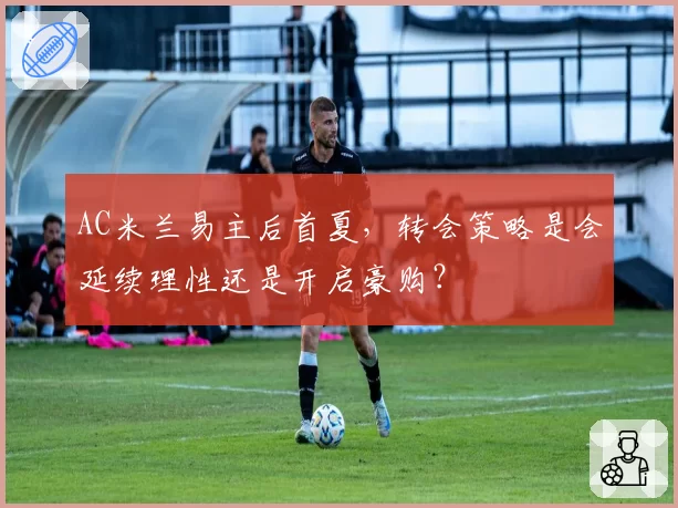 AC米兰易主后首夏，转会策略是会延续理性还是开启豪购？