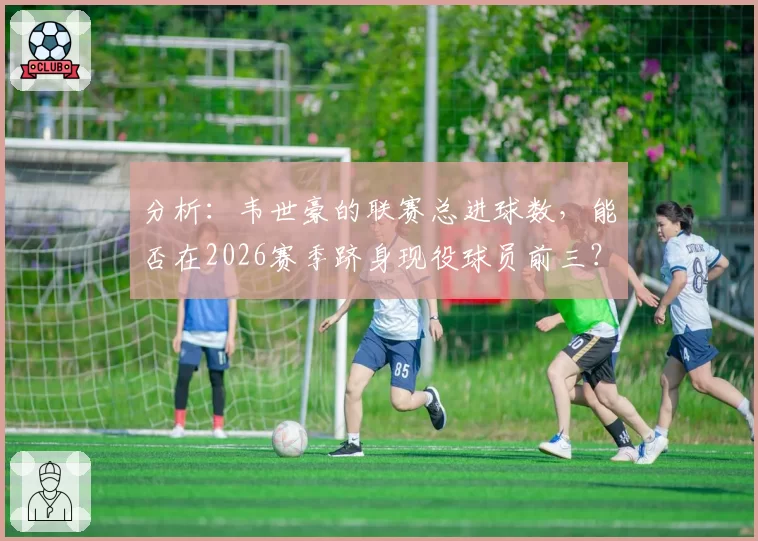 分析：韦世豪的联赛总进球数，能否在2026赛季跻身现役球员前三？