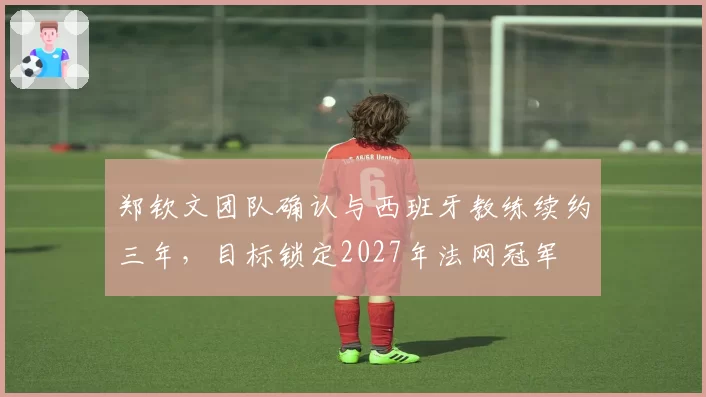 郑钦文团队确认与西班牙教练续约三年，目标锁定2027年法网冠军