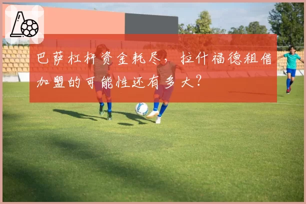 巴萨杠杆资金耗尽，拉什福德租借加盟的可能性还有多大？