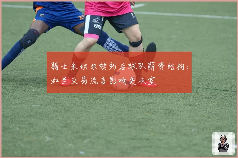 骑士米切尔续约后球队薪资结构，加兰交易流言影响更衣室