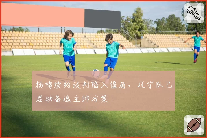 杨鸣续约谈判陷入僵局，辽宁队已启动备选主帅方案