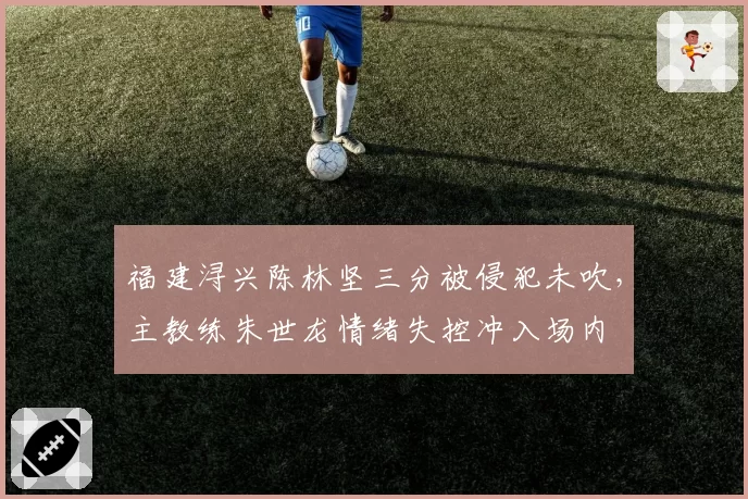 福建浔兴陈林坚三分被侵犯未吹，主教练朱世龙情绪失控冲入场内