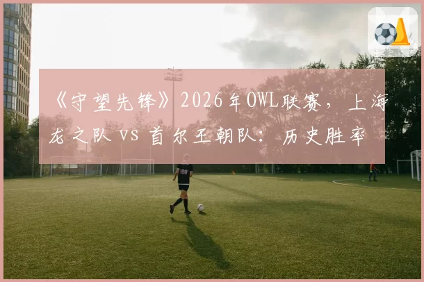 《守望先锋》2026年OWL联赛,上海龙之队 vs 首尔王朝队:历史胜率首次被逆转