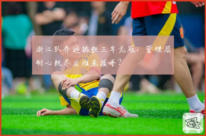浙江队乔迪执教三年无冠，管理层耐心耗尽后谁来接手？