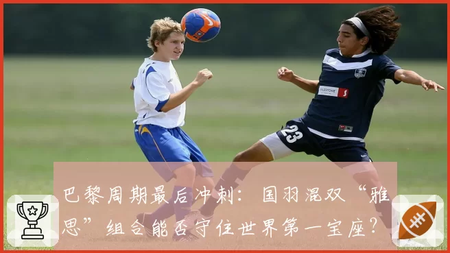 巴黎周期最后冲刺：国羽混双“雅思”组合能否守住世界第一宝座？