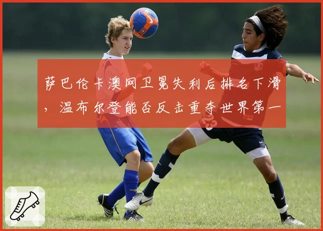 萨巴伦卡澳网卫冕失利后排名下滑,温布尔登能否反击重夺世界第一?