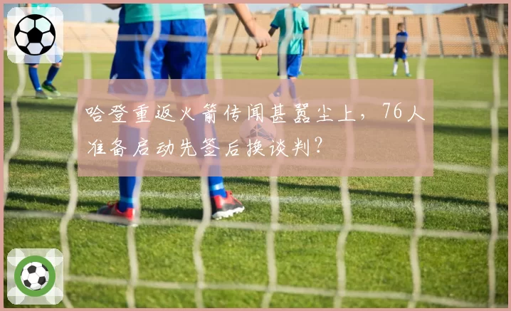 哈登重返火箭传闻甚嚣尘上，76人准备启动先签后换谈判？
