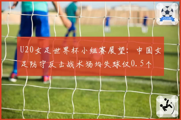 U20女足世界杯小组赛展望:中国女足防守反击战术场均失球仅0.5个