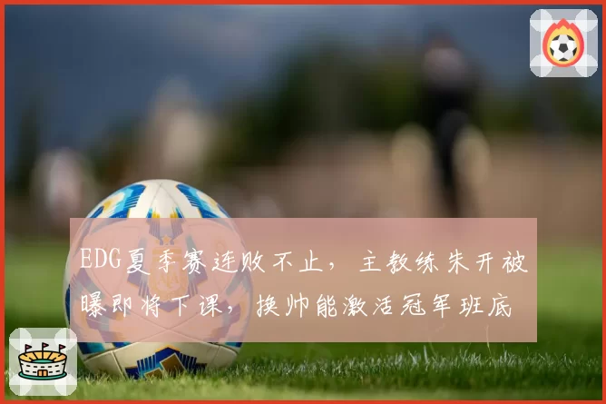 EDG夏季赛连败不止,主教练朱开被曝即将下课,换帅能激活冠军班底吗?