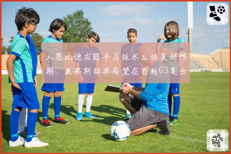 人恩比德右膝半月板术后恢复超预期，里弗斯称其有望在首轮G3复出