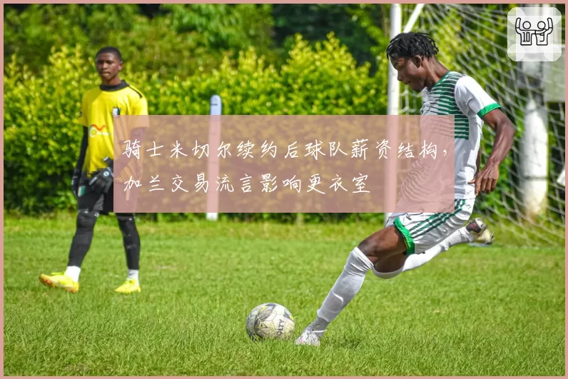 骑士米切尔续约后球队薪资结构，加兰交易流言影响更衣室