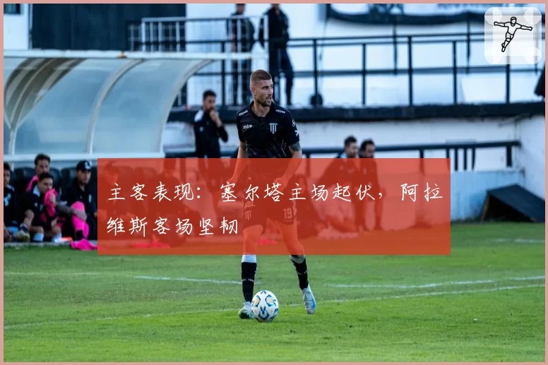 主客表现：塞尔塔主场起伏，阿拉维斯客场坚韧