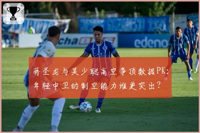 蒋圣龙与吴少聪高空争顶数据PK：年轻中卫的制空能力谁更突出？