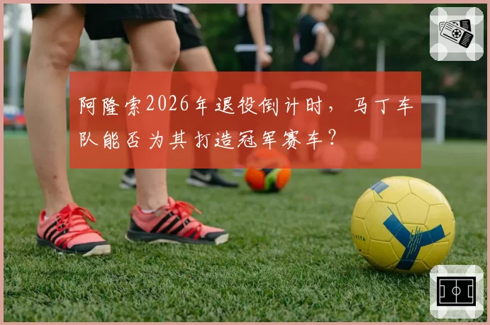 阿隆索2026年退役倒计时,马丁车队能否为其打造冠军赛车?