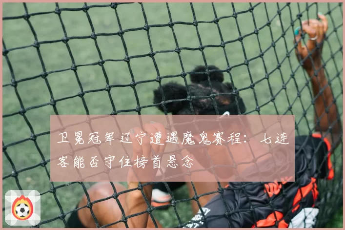 卫冕冠军辽宁遭遇魔鬼赛程：七连客能否守住榜首悬念