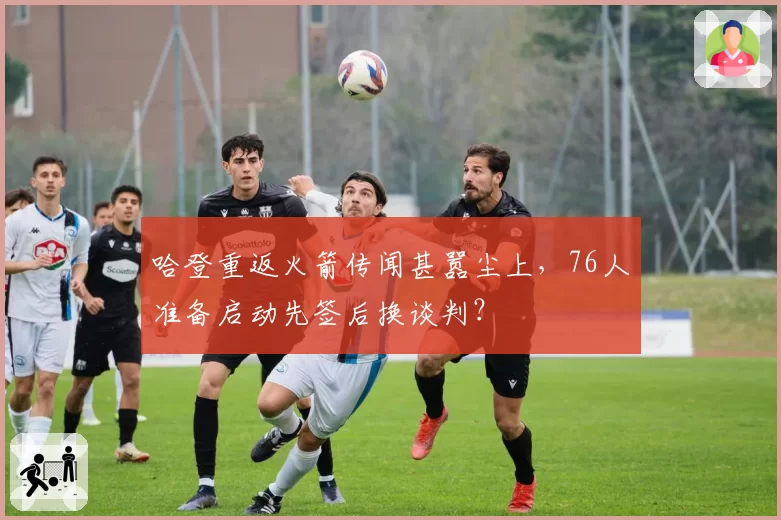哈登重返火箭传闻甚嚣尘上，76人准备启动先签后换谈判？