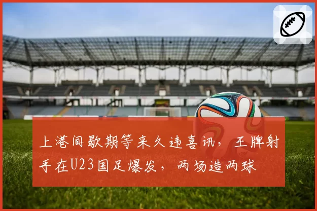 上港间歇期等来久违喜讯，王牌射手在U23国足爆发，两场造两球