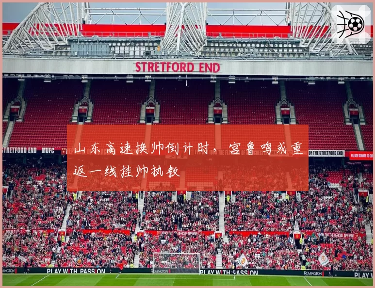 山东高速换帅倒计时,宫鲁鸣或重返一线挂帅执教