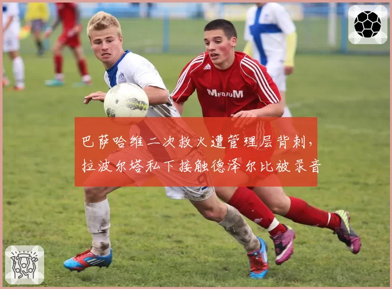 巴萨哈维二次救火遭管理层背刺，拉波尔塔私下接触德泽尔比被录音曝光