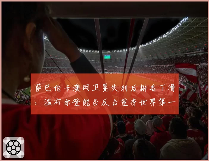萨巴伦卡澳网卫冕失利后排名下滑,温布尔登能否反击重夺世界第一?