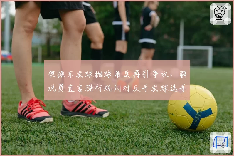 樊振东发球抛球角度再引争议，解说员直言现行规则对反手发球选手存在系统性不公