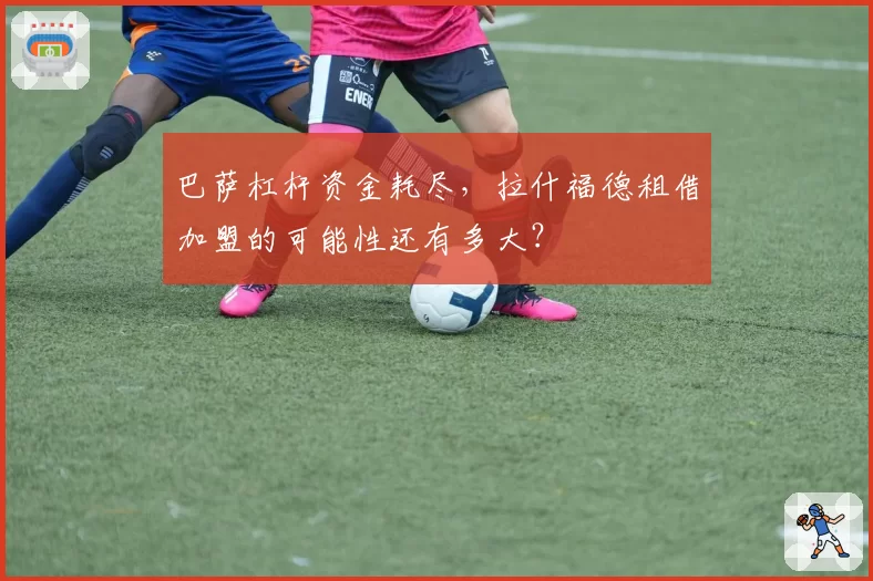 巴萨杠杆资金耗尽，拉什福德租借加盟的可能性还有多大？