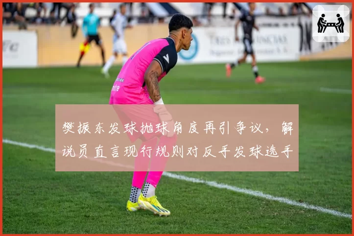 樊振东发球抛球角度再引争议，解说员直言现行规则对反手发球选手存在系统性不公